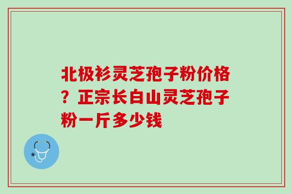 北极衫灵芝孢子粉价格？正宗长白山灵芝孢子粉一斤多少钱