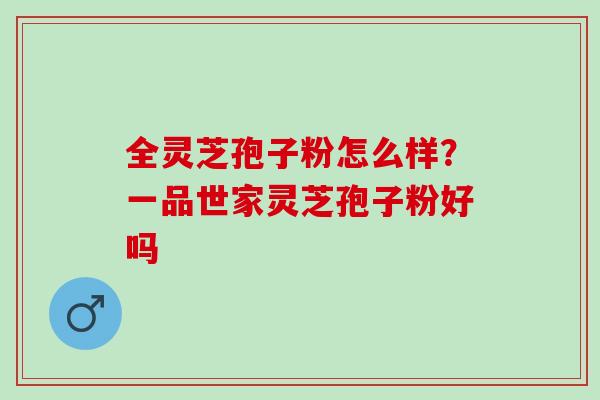 全灵芝孢子粉怎么样？一品世家灵芝孢子粉好吗