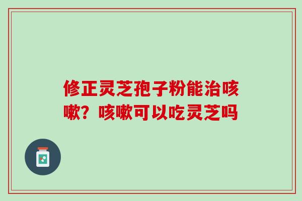修正灵芝孢子粉能治咳嗽？咳嗽可以吃灵芝吗