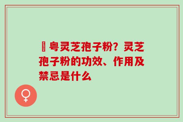 幑粤灵芝孢子粉？灵芝孢子粉的功效、作用及禁忌是什么