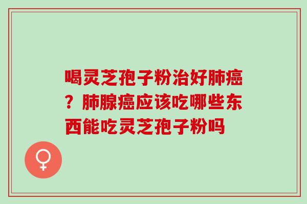 喝灵芝孢子粉治好肺癌？肺腺癌应该吃哪些东西能吃灵芝孢子粉吗