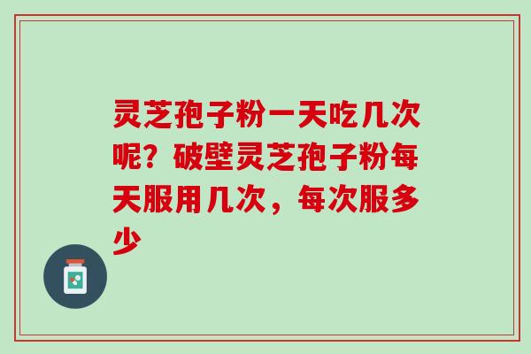灵芝孢子粉一天吃几次呢？破壁灵芝孢子粉每天服用几次，每次服多少
