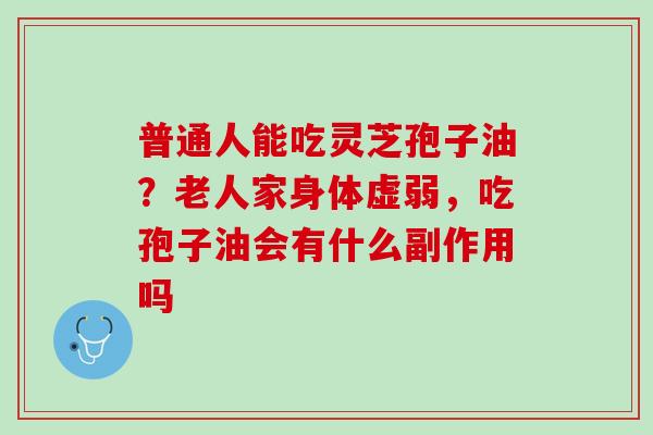 普通人能吃灵芝孢子油？老人家身体虚弱，吃孢子油会有什么副作用吗