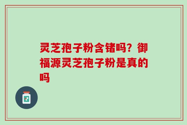 灵芝孢子粉含锗吗？御福源灵芝孢子粉是真的吗