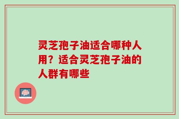 灵芝孢子油适合哪种人用？适合灵芝孢子油的人群有哪些