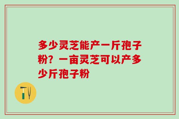 多少灵芝能产一斤孢子粉？一亩灵芝可以产多少斤孢子粉
