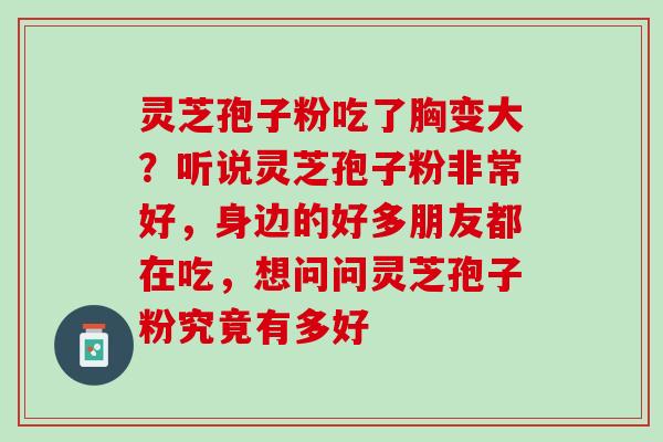 灵芝孢子粉吃了胸变大？听说灵芝孢子粉非常好，身边的好多朋友都在吃，想问问灵芝孢子粉究竟有多好