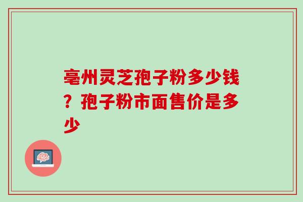 亳州灵芝孢子粉多少钱?孢子粉市面售价是多少 亳州灵芝孢子粉多少钱?孢子粉市面售价是多少