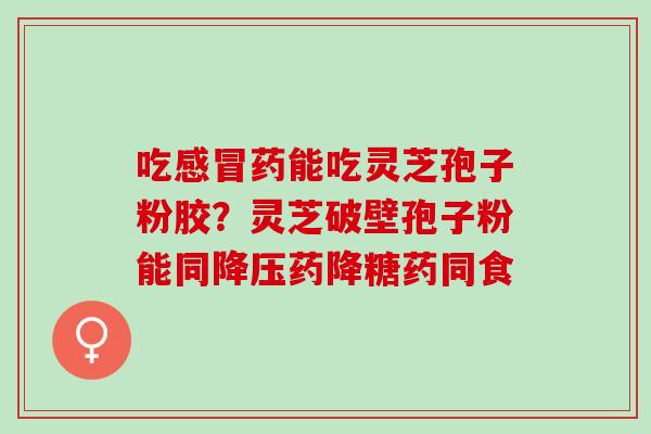 吃感冒药能吃灵芝孢子粉胶？灵芝破壁孢子粉能同降压药降糖药同食