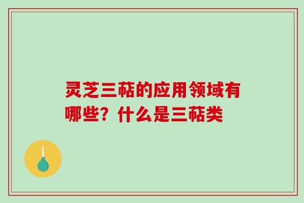 灵芝三萜的应用领域有哪些?什么是三萜类 灵芝三萜的应用领域有哪些?什么是三萜类