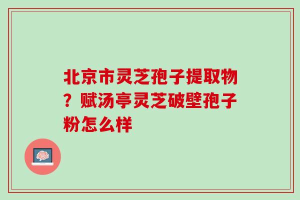 北京市灵芝孢子提取物？赋汤亭灵芝破壁孢子粉怎么样