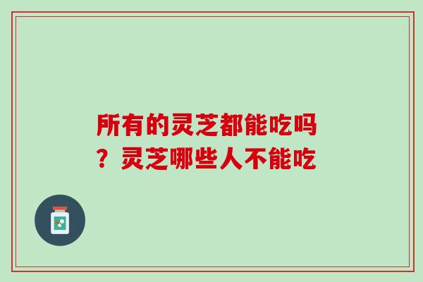 所有的灵芝都能吃吗 ?灵芝哪些人不能吃 所有的灵芝都能吃吗 ?灵芝哪些人不能吃