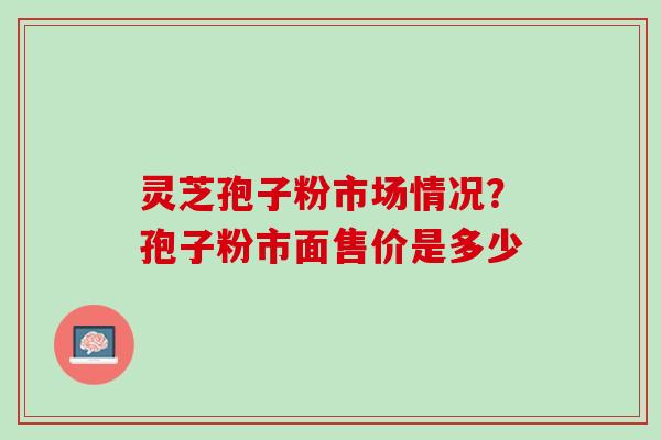 灵芝孢子粉市场情况？孢子粉市面售价是多少