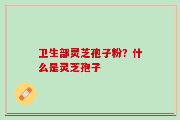 卫生部灵芝孢子粉？什么是灵芝孢子