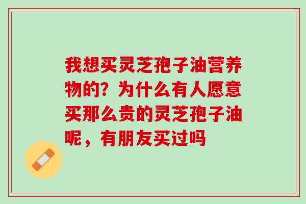 我想买灵芝孢子油营养物的？为什么有人愿意买那么贵的灵芝孢子油呢，有朋友买过吗