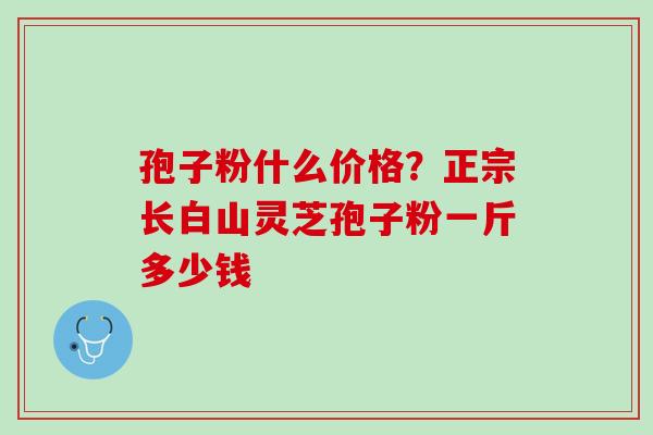孢子粉什么价格？正宗长白山灵芝孢子粉一斤多少钱