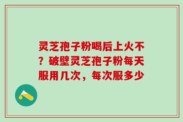 灵芝孢子粉喝后上火不？破壁灵芝孢子粉每天服用几次，每次服多少