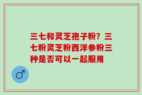 三七和灵芝孢子粉？三七粉灵芝粉西洋参粉三种是否可以一起服用