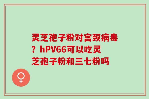 灵芝孢子粉对宫颈病毒？hPV66可以吃灵芝孢子粉和三七粉吗