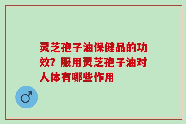 灵芝孢子油保健品的功效？服用灵芝孢子油对人体有哪些作用