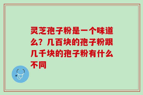 灵芝孢子粉是一个味道么？几百块的孢子粉跟几千块的孢子粉有什么不同