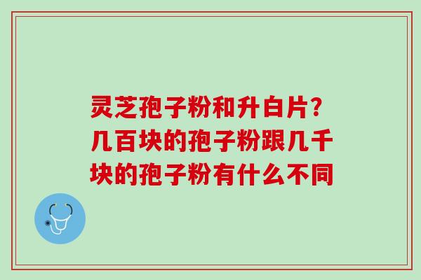 灵芝孢子粉和升白片？几百块的孢子粉跟几千块的孢子粉有什么不同