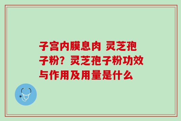 子宫内膜息肉 灵芝孢子粉?灵芝孢子粉功效与作用及用量是什么 子宫内膜息肉 灵芝孢子粉?灵芝孢子粉功效与作用及用量是什么