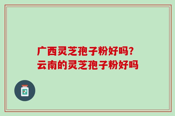 广西灵芝孢子粉好吗?云南的灵芝孢子粉好吗 广西灵芝孢子粉好吗?云南的灵芝孢子粉好吗