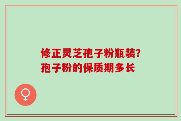 修正灵芝孢子粉瓶装?孢子粉的保质期多长 修正灵芝孢子粉瓶装?孢子粉的保质期多长