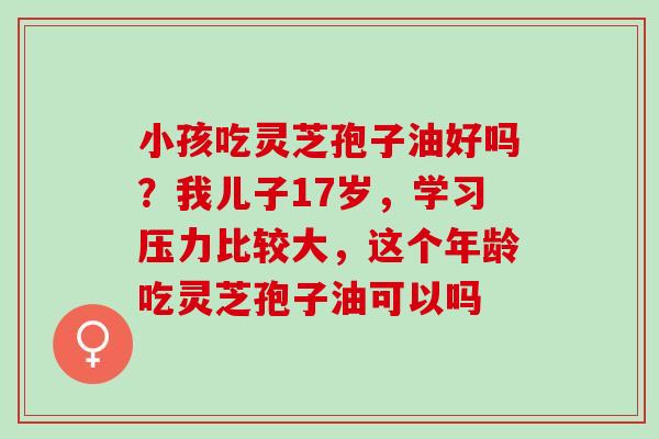 小孩吃灵芝孢子油好吗？我儿子17岁，学习压力比较大，这个年龄吃灵芝孢子油可以吗