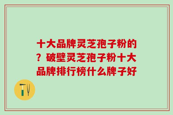 十大品牌灵芝孢子粉的？破壁灵芝孢子粉十大品牌排行榜什么牌子好