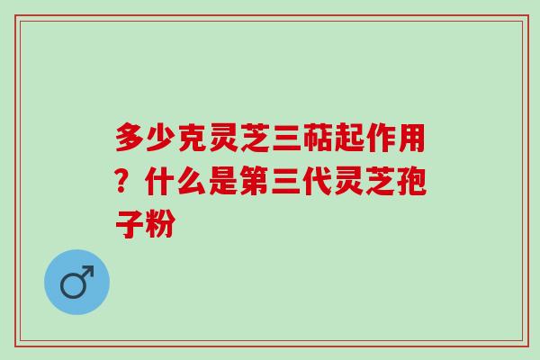 多少克灵芝三萜起作用？什么是第三代灵芝孢子粉