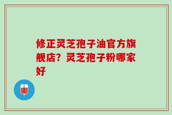 修正灵芝孢子油官方旗舰店?灵芝孢子粉哪家好 修正灵芝孢子油官方旗舰店?灵芝孢子粉哪家好