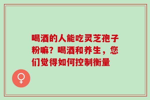 喝酒的人能吃灵芝孢子粉嘛？喝酒和养生，您们觉得如何控制衡量