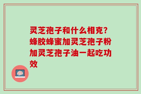 灵芝孢子和什么相克？蜂胶蜂蜜加灵芝孢子粉加灵芝孢子油一起吃功效