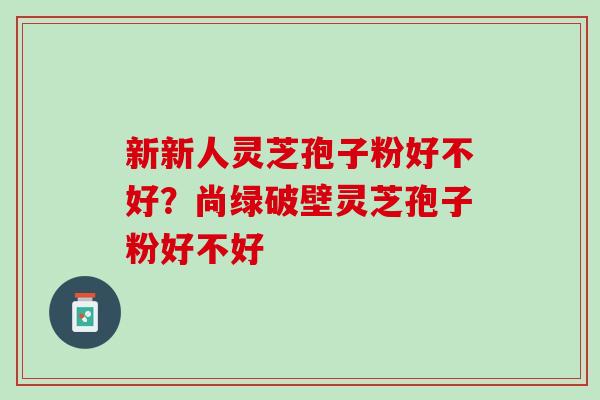 新新人灵芝孢子粉好不好？尚绿破壁灵芝孢子粉好不好