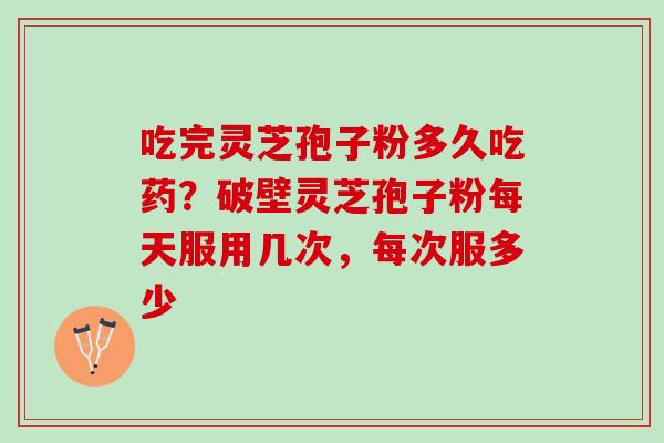 吃完灵芝孢子粉多久吃药？破壁灵芝孢子粉每天服用几次，每次服多少