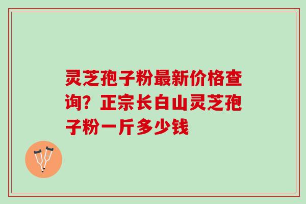 灵芝孢子粉最新价格查询？正宗长白山灵芝孢子粉一斤多少钱