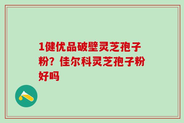 1健优品破壁灵芝孢子粉？佳尔科灵芝孢子粉好吗