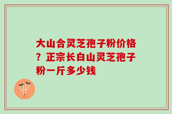 大山合灵芝孢子粉价格？正宗长白山灵芝孢子粉一斤多少钱