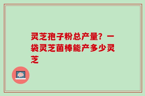 灵芝孢子粉总产量？一袋灵芝菌棒能产多少灵芝