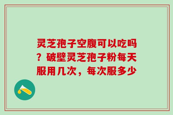 灵芝孢子空腹可以吃吗？破壁灵芝孢子粉每天服用几次，每次服多少