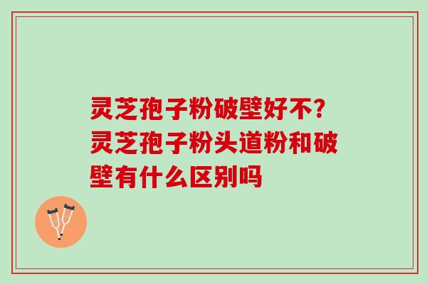 灵芝孢子粉破壁好不？灵芝孢子粉头道粉和破壁有什么区别吗