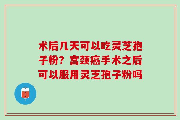 术后几天可以吃灵芝孢子粉?宫颈手术之后可以服用灵芝孢子粉吗 术后几天可以吃灵芝孢子粉?宫颈手术之后可以服用灵芝孢子粉吗