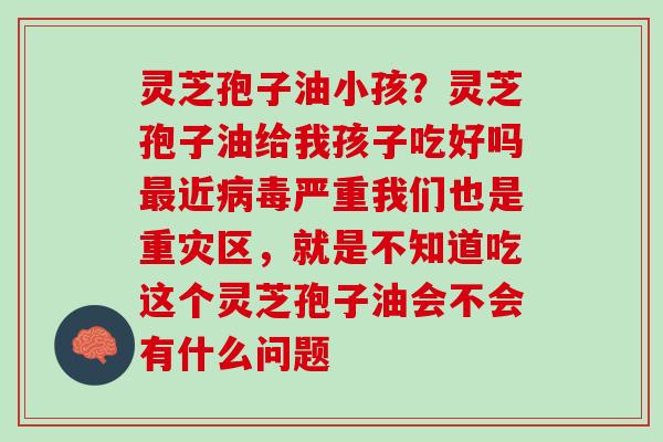 灵芝孢子油小孩?灵芝孢子油给我孩子吃好吗近严重我们也是重灾区,就是不知道吃这个灵芝孢子油会不会有什么问题 灵芝孢子油小孩?灵芝孢子油给我孩子吃好吗近严重我们也是重灾区,就是不知道吃这个灵芝孢子油会不会有什么问题