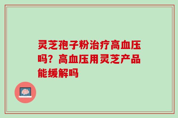 灵芝孢子粉治疗高血压吗？高血压用灵芝产品能缓解吗