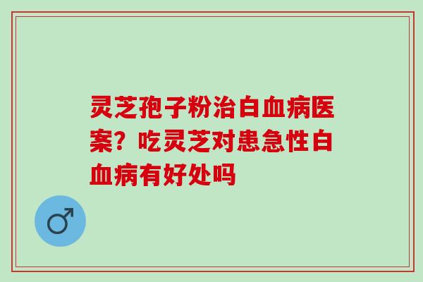 灵芝孢子粉治白血病医案？吃灵芝对患急性白血病有好处吗