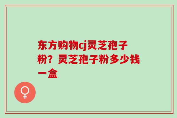 东方购物cj灵芝孢子粉？灵芝孢子粉多少钱一盒