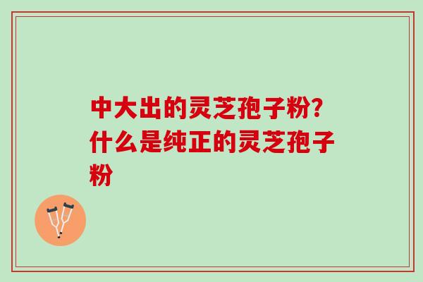 中大出的灵芝孢子粉？什么是纯正的灵芝孢子粉