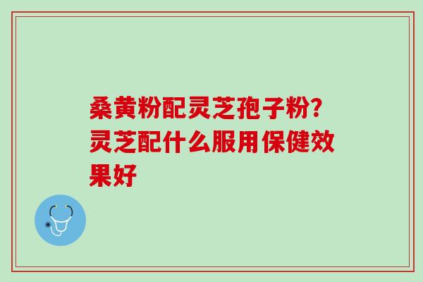 桑黄粉配灵芝孢子粉?灵芝配什么服用保健效果好 桑黄粉配灵芝孢子粉?灵芝配什么服用保健效果好